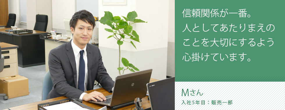 信頼関係が一番。人としてあたりまえのことを大切にするよう心掛けています。
販売一部 主任 水田 聡(ミズタ サトシ)